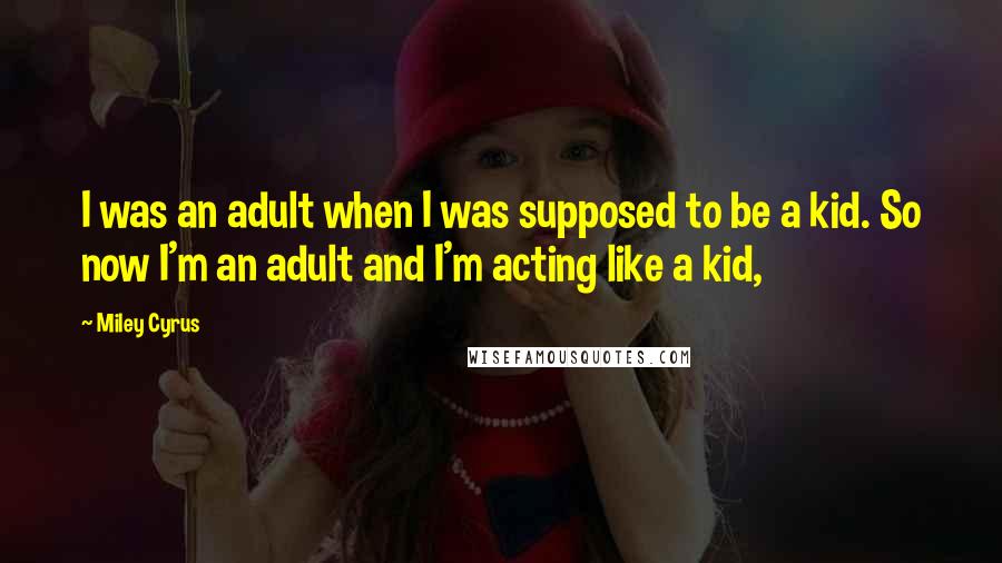 Miley Cyrus Quotes: I was an adult when I was supposed to be a kid. So now I'm an adult and I'm acting like a kid,