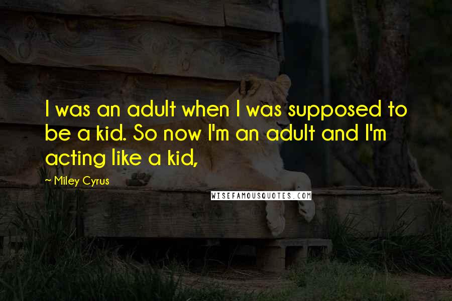 Miley Cyrus Quotes: I was an adult when I was supposed to be a kid. So now I'm an adult and I'm acting like a kid,