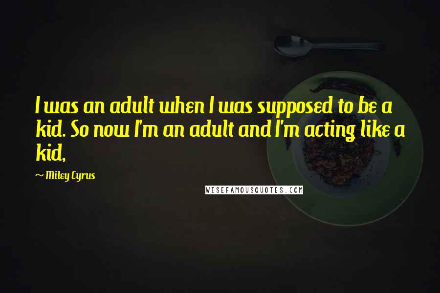 Miley Cyrus Quotes: I was an adult when I was supposed to be a kid. So now I'm an adult and I'm acting like a kid,