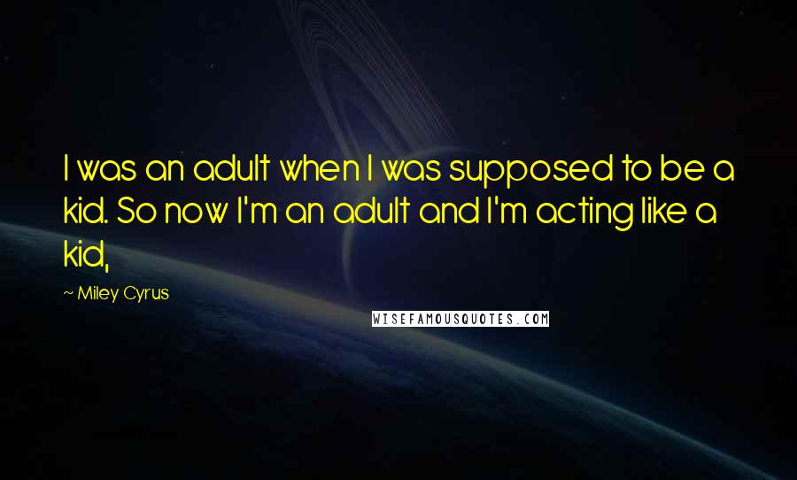 Miley Cyrus Quotes: I was an adult when I was supposed to be a kid. So now I'm an adult and I'm acting like a kid,