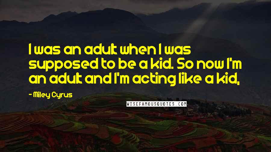 Miley Cyrus Quotes: I was an adult when I was supposed to be a kid. So now I'm an adult and I'm acting like a kid,