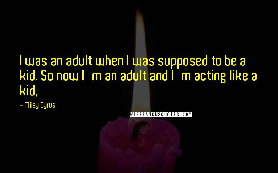 Miley Cyrus Quotes: I was an adult when I was supposed to be a kid. So now I'm an adult and I'm acting like a kid,