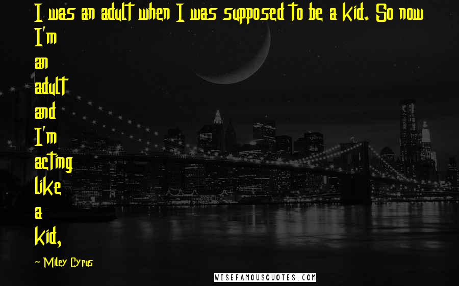 Miley Cyrus Quotes: I was an adult when I was supposed to be a kid. So now I'm an adult and I'm acting like a kid,