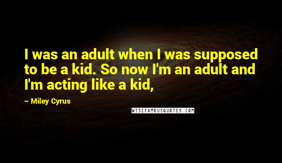 Miley Cyrus Quotes: I was an adult when I was supposed to be a kid. So now I'm an adult and I'm acting like a kid,