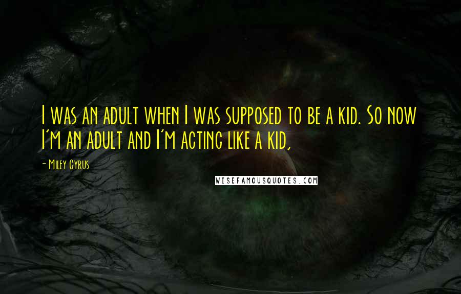 Miley Cyrus Quotes: I was an adult when I was supposed to be a kid. So now I'm an adult and I'm acting like a kid,