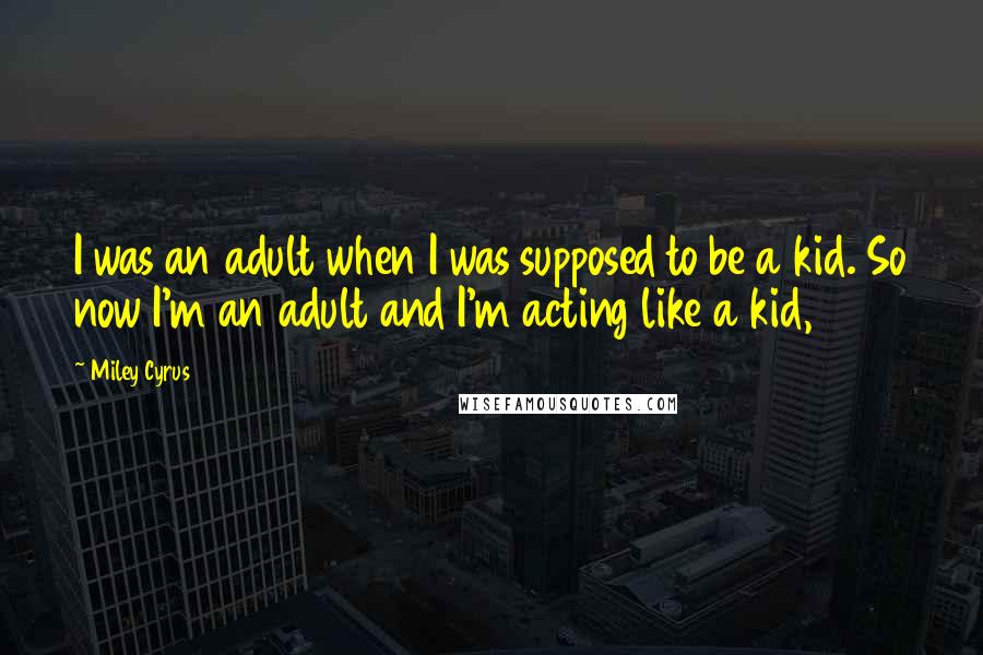 Miley Cyrus Quotes: I was an adult when I was supposed to be a kid. So now I'm an adult and I'm acting like a kid,