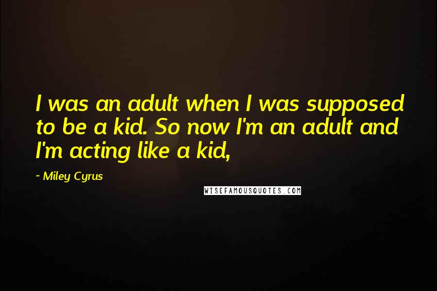 Miley Cyrus Quotes: I was an adult when I was supposed to be a kid. So now I'm an adult and I'm acting like a kid,