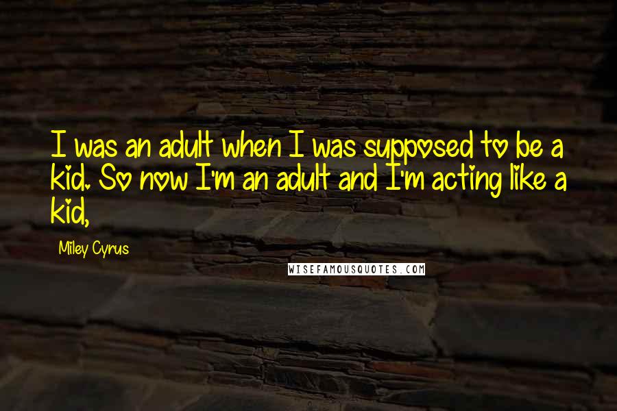 Miley Cyrus Quotes: I was an adult when I was supposed to be a kid. So now I'm an adult and I'm acting like a kid,