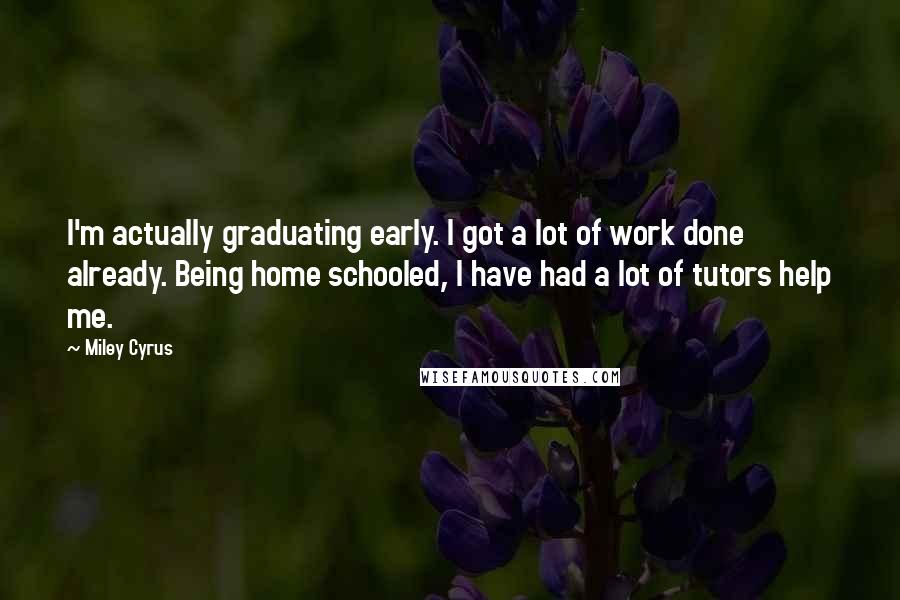 Miley Cyrus Quotes: I'm actually graduating early. I got a lot of work done already. Being home schooled, I have had a lot of tutors help me.