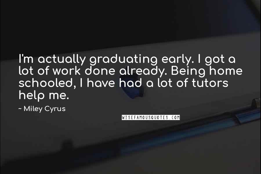 Miley Cyrus Quotes: I'm actually graduating early. I got a lot of work done already. Being home schooled, I have had a lot of tutors help me.