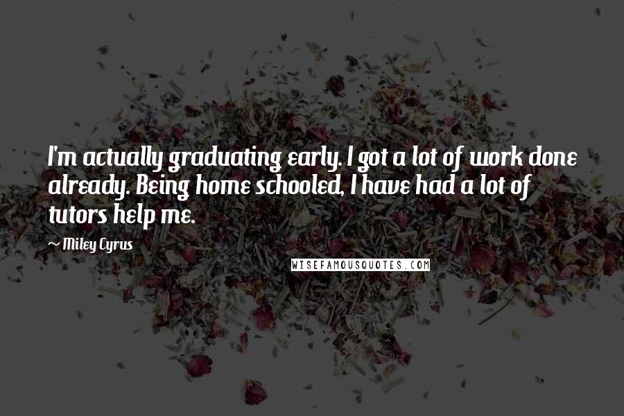 Miley Cyrus Quotes: I'm actually graduating early. I got a lot of work done already. Being home schooled, I have had a lot of tutors help me.