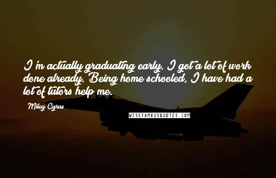 Miley Cyrus Quotes: I'm actually graduating early. I got a lot of work done already. Being home schooled, I have had a lot of tutors help me.