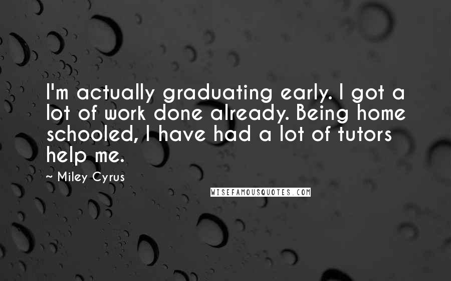 Miley Cyrus Quotes: I'm actually graduating early. I got a lot of work done already. Being home schooled, I have had a lot of tutors help me.