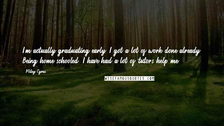 Miley Cyrus Quotes: I'm actually graduating early. I got a lot of work done already. Being home schooled, I have had a lot of tutors help me.