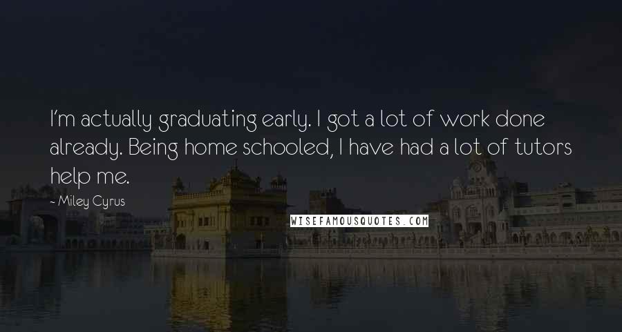 Miley Cyrus Quotes: I'm actually graduating early. I got a lot of work done already. Being home schooled, I have had a lot of tutors help me.