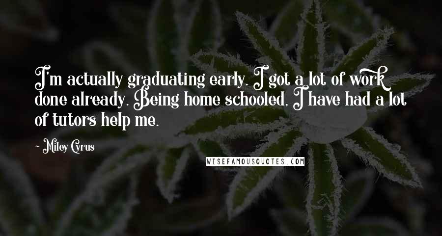 Miley Cyrus Quotes: I'm actually graduating early. I got a lot of work done already. Being home schooled, I have had a lot of tutors help me.