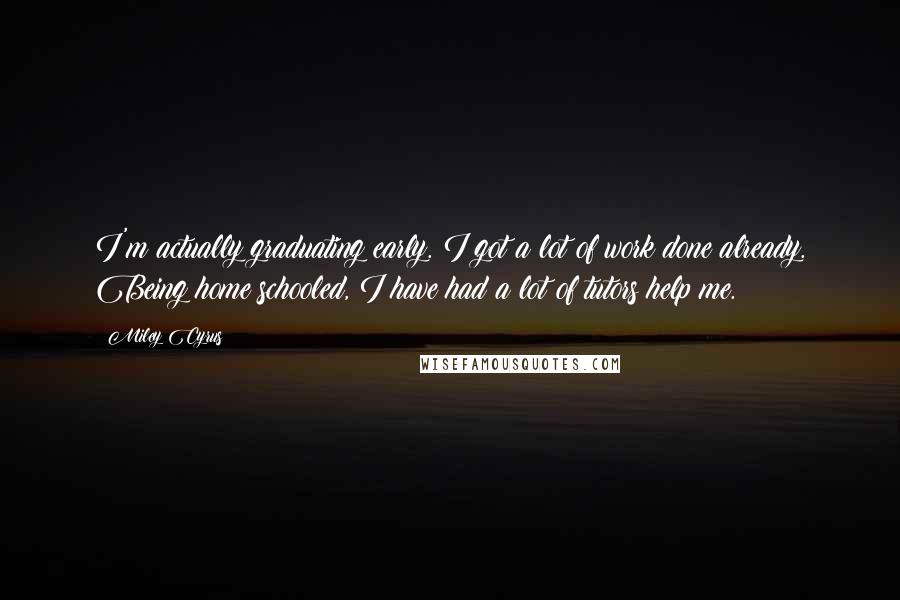 Miley Cyrus Quotes: I'm actually graduating early. I got a lot of work done already. Being home schooled, I have had a lot of tutors help me.