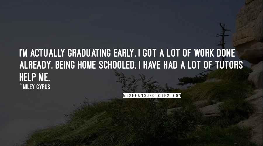 Miley Cyrus Quotes: I'm actually graduating early. I got a lot of work done already. Being home schooled, I have had a lot of tutors help me.
