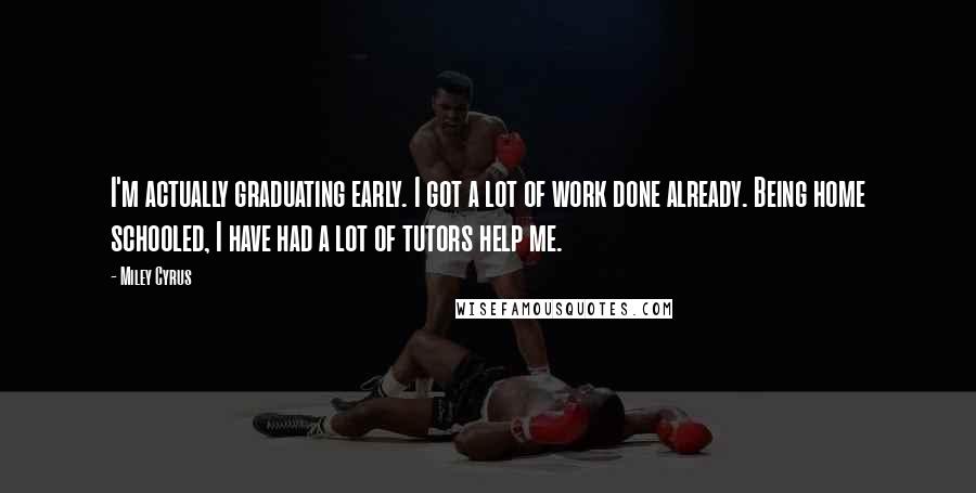 Miley Cyrus Quotes: I'm actually graduating early. I got a lot of work done already. Being home schooled, I have had a lot of tutors help me.
