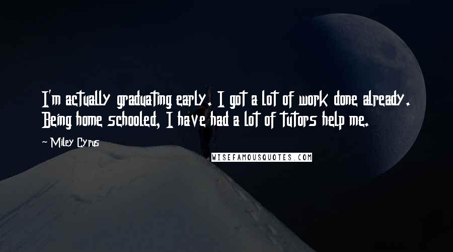 Miley Cyrus Quotes: I'm actually graduating early. I got a lot of work done already. Being home schooled, I have had a lot of tutors help me.