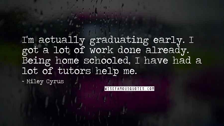Miley Cyrus Quotes: I'm actually graduating early. I got a lot of work done already. Being home schooled, I have had a lot of tutors help me.