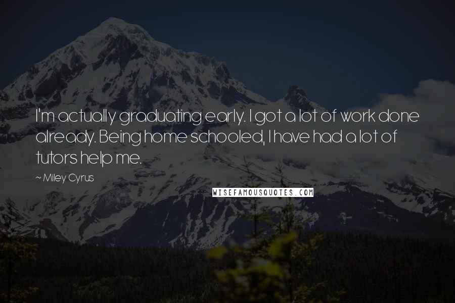 Miley Cyrus Quotes: I'm actually graduating early. I got a lot of work done already. Being home schooled, I have had a lot of tutors help me.