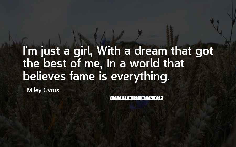 Miley Cyrus Quotes: I'm just a girl, With a dream that got the best of me, In a world that believes fame is everything.