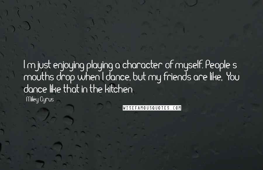 Miley Cyrus Quotes: I'm just enjoying playing a character of myself. People's mouths drop when I dance, but my friends are like, "You dance like that in the kitchen!"