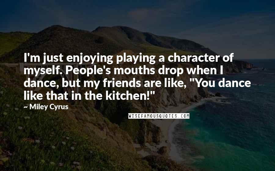 Miley Cyrus Quotes: I'm just enjoying playing a character of myself. People's mouths drop when I dance, but my friends are like, "You dance like that in the kitchen!"