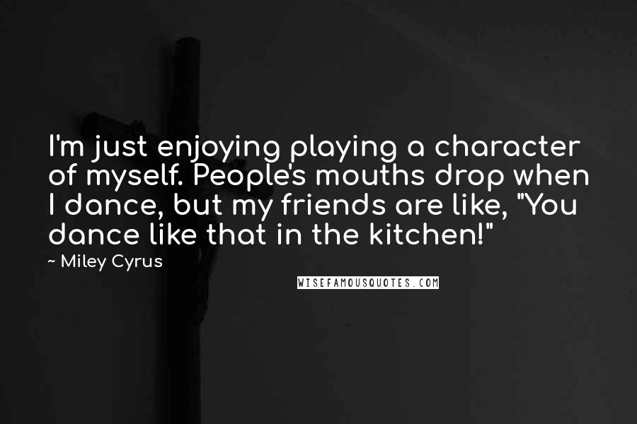 Miley Cyrus Quotes: I'm just enjoying playing a character of myself. People's mouths drop when I dance, but my friends are like, "You dance like that in the kitchen!"