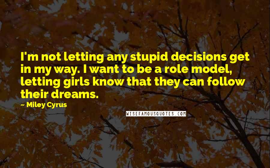 Miley Cyrus Quotes: I'm not letting any stupid decisions get in my way. I want to be a role model, letting girls know that they can follow their dreams.