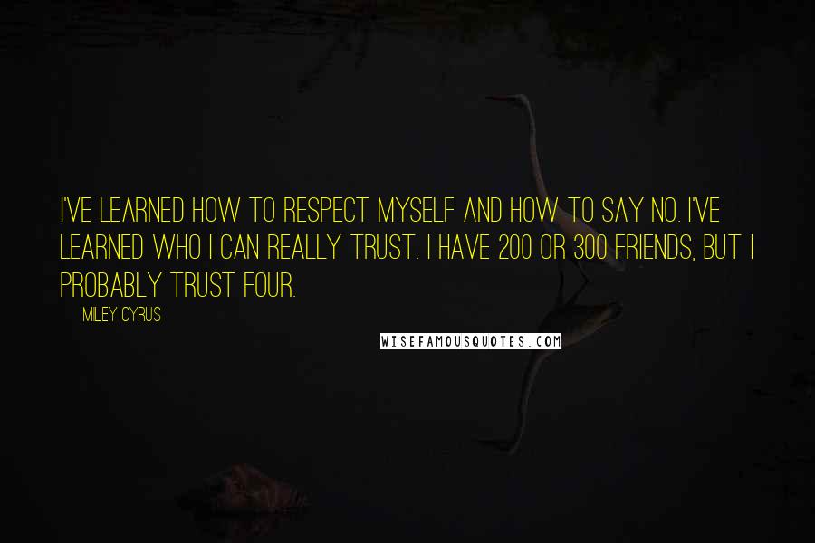 Miley Cyrus Quotes: I've learned how to respect myself and how to say no. I've learned who I can really trust. I have 200 or 300 friends, but I probably trust four.