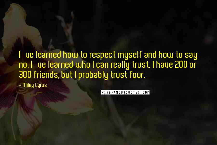 Miley Cyrus Quotes: I've learned how to respect myself and how to say no. I've learned who I can really trust. I have 200 or 300 friends, but I probably trust four.