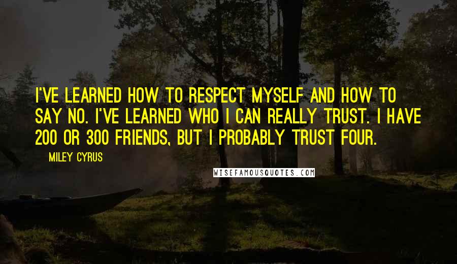 Miley Cyrus Quotes: I've learned how to respect myself and how to say no. I've learned who I can really trust. I have 200 or 300 friends, but I probably trust four.