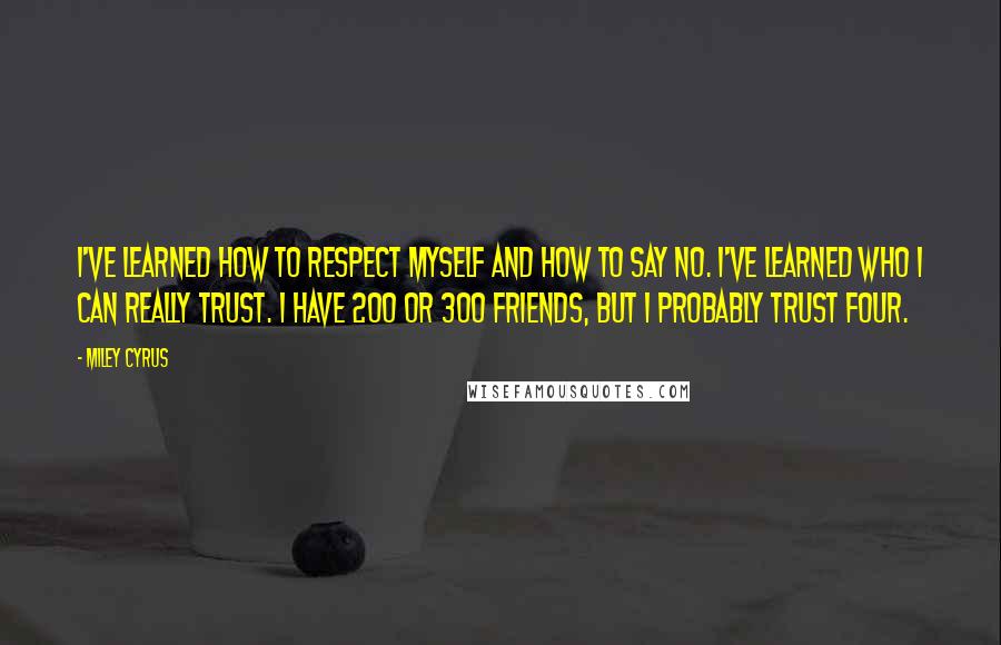 Miley Cyrus Quotes: I've learned how to respect myself and how to say no. I've learned who I can really trust. I have 200 or 300 friends, but I probably trust four.