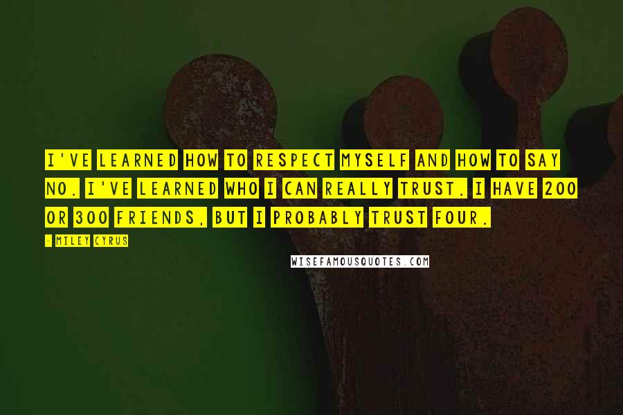 Miley Cyrus Quotes: I've learned how to respect myself and how to say no. I've learned who I can really trust. I have 200 or 300 friends, but I probably trust four.