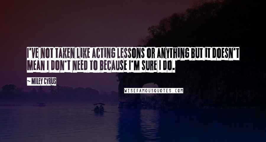 Miley Cyrus Quotes: I've not taken like acting lessons or anything but it doesn't mean I don't need to because I'm sure I do.