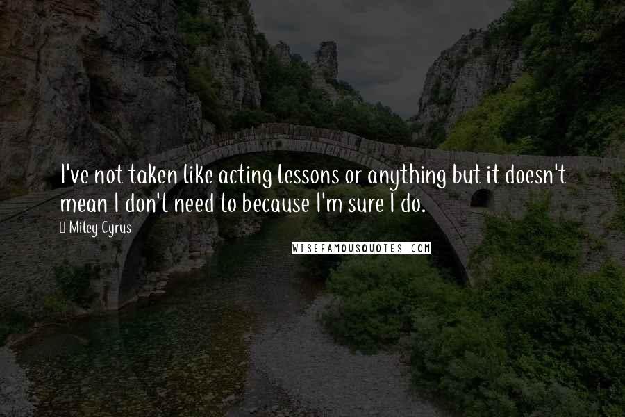 Miley Cyrus Quotes: I've not taken like acting lessons or anything but it doesn't mean I don't need to because I'm sure I do.