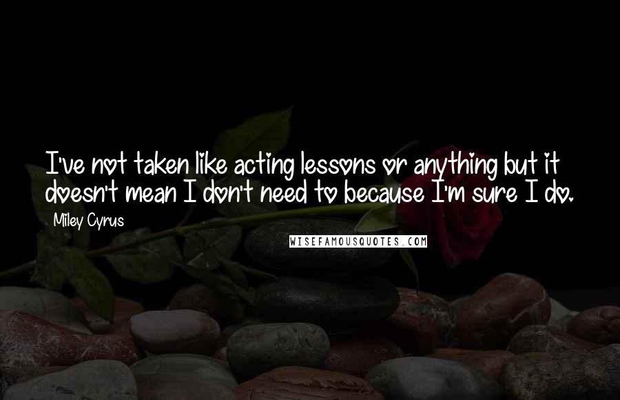 Miley Cyrus Quotes: I've not taken like acting lessons or anything but it doesn't mean I don't need to because I'm sure I do.