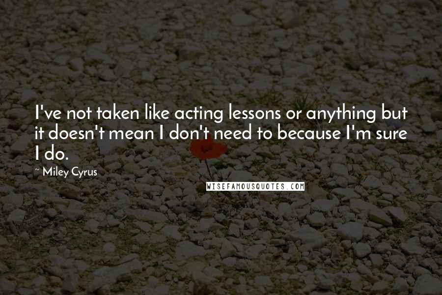 Miley Cyrus Quotes: I've not taken like acting lessons or anything but it doesn't mean I don't need to because I'm sure I do.