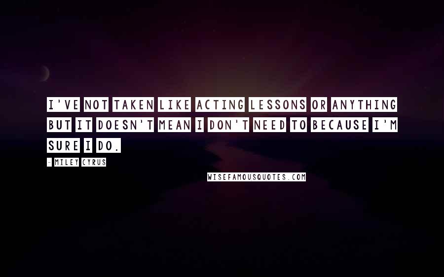 Miley Cyrus Quotes: I've not taken like acting lessons or anything but it doesn't mean I don't need to because I'm sure I do.