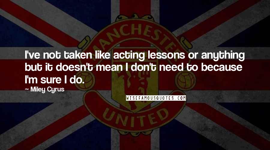 Miley Cyrus Quotes: I've not taken like acting lessons or anything but it doesn't mean I don't need to because I'm sure I do.