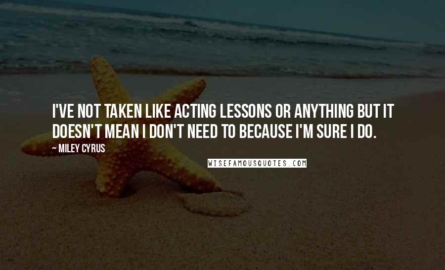 Miley Cyrus Quotes: I've not taken like acting lessons or anything but it doesn't mean I don't need to because I'm sure I do.