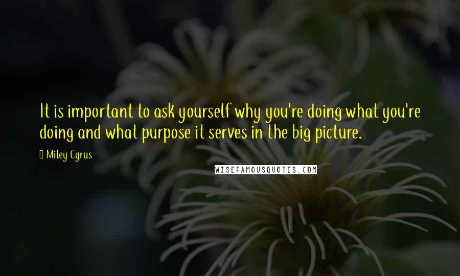 Miley Cyrus Quotes: It is important to ask yourself why you're doing what you're doing and what purpose it serves in the big picture.