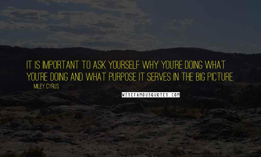 Miley Cyrus Quotes: It is important to ask yourself why you're doing what you're doing and what purpose it serves in the big picture.