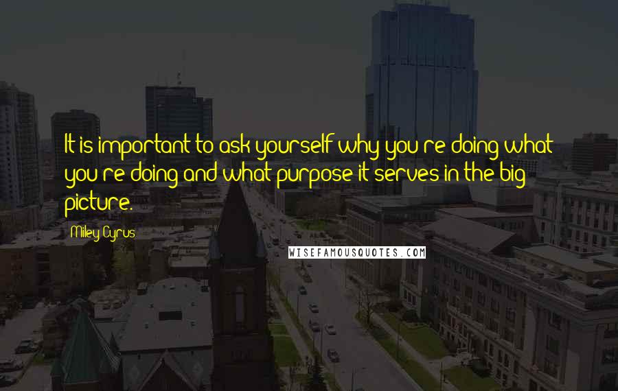 Miley Cyrus Quotes: It is important to ask yourself why you're doing what you're doing and what purpose it serves in the big picture.