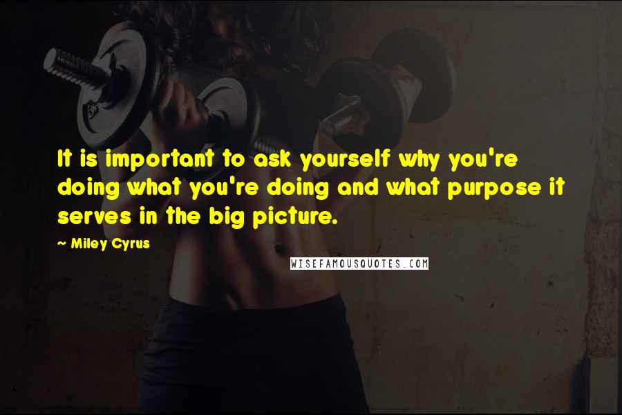 Miley Cyrus Quotes: It is important to ask yourself why you're doing what you're doing and what purpose it serves in the big picture.