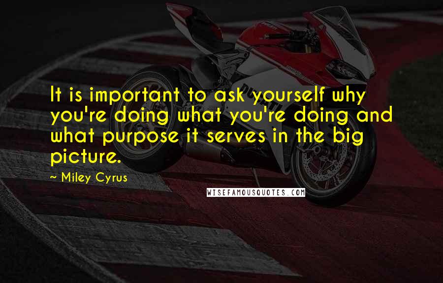 Miley Cyrus Quotes: It is important to ask yourself why you're doing what you're doing and what purpose it serves in the big picture.