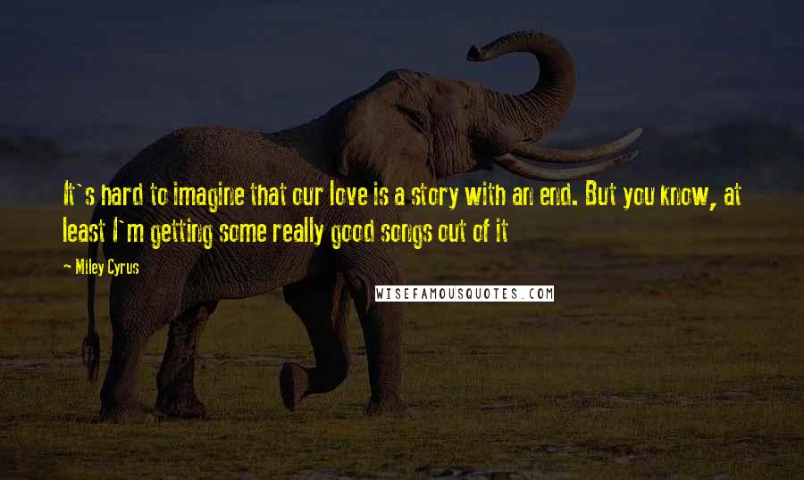 Miley Cyrus Quotes: It's hard to imagine that our love is a story with an end. But you know, at least I'm getting some really good songs out of it