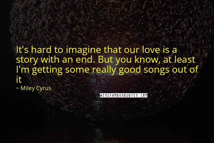 Miley Cyrus Quotes: It's hard to imagine that our love is a story with an end. But you know, at least I'm getting some really good songs out of it